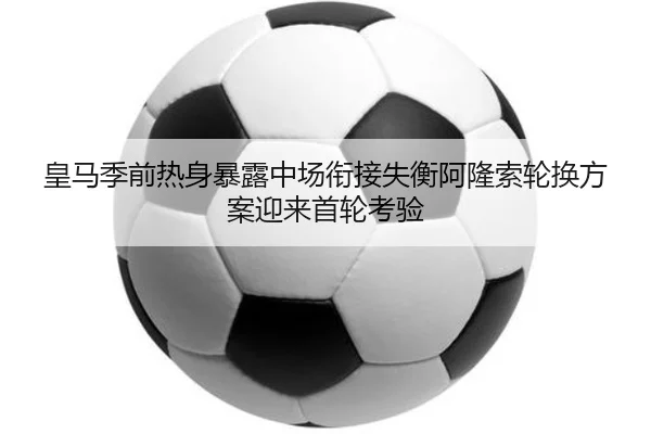 皇马季前热身暴露中场衔接失衡阿隆索轮换方案迎来首轮考验